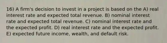 16) A firm's decision to invest in a project is based on the A) real interest rate and expected total revenue. B) nominal interest rate and expected total revenue. C) nominal interest rate and the expected profit. D) real interest rate and the expected profit. E) expected future income, wealth, and default risk.