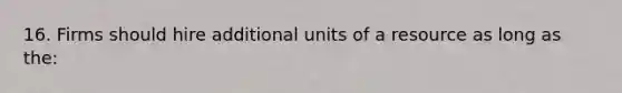 16. Firms should hire additional units of a resource as long as the: