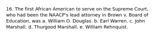 16. The first African American to serve on the Supreme Court, who had been the NAACP's lead attorney in Brown v. Board of Education, was a. William O. Douglas. b. Earl Warren. c. John Marshall. d. Thurgood Marshall. e. William Rehnquist.