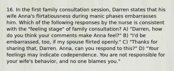 16. In the first family consultation session, Darren states that his wife Anna's flirtatiousness during manic phases embarrasses him. Which of the following responses by the nurse is consistent with the "feeling stage" of family consultation? A) "Darren, how do you think your comments make Anna feel?" B) "I'd be embarrassed, too, if my spouse flirted openly." C) "Thanks for sharing that, Darren. Anna, can you respond to this?" D) "Your feelings may indicate codependence. You are not responsible for your wife's behavior, and no one blames you."