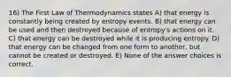 16) The First Law of Thermodynamics states A) that energy is constantly being created by entropy events. B) that energy can be used and then destroyed because of entropy's actions on it. C) that energy can be destroyed while it is producing entropy. D) that energy can be changed from one form to another, but cannot be created or destroyed. E) None of the answer choices is correct.