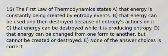 16) The First Law of Thermodynamics states A) that energy is constantly being created by entropy events. B) that energy can be used and then destroyed because of entropy's actions on it. C) that energy can be destroyed while it is producing entropy. D) that energy can be changed from one form to another, but cannot be created or destroyed. E) None of the answer choices is correct.