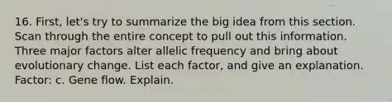 16. First, let's try to summarize the big idea from this section. Scan through the entire concept to pull out this information. Three major factors alter allelic frequency and bring about evolutionary change. List each factor, and give an explanation. Factor: c. Gene flow. Explain.