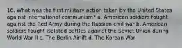 16. What was the first military action taken by the United States against international communism? a. American soldiers fought against the Red Army during the Russian civil war b. American soldiers fought isolated battles against the Soviet Union during World War II c. The Berlin Airlift d. The Korean War