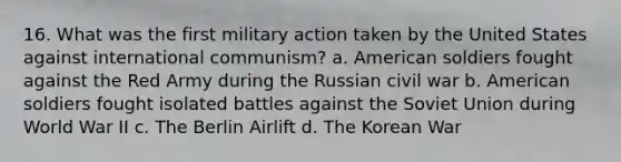 16. What was the first military action taken by the United States against international communism? a. American soldiers fought against the Red Army during the Russian civil war b. American soldiers fought isolated battles against the Soviet Union during World War II c. The Berlin Airlift d. The Korean War