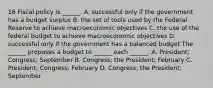 16 Fiscal policy is​ ______. A. successful only if the government has a budget surplus B. the set of tools used by the Federal Reserve to achieve macroeconomic objectives C. the use of the federal budget to achieve macroeconomic objectives D. successful only if the government has a balanced budget The​ ______ proposes a budget to​ ______ each​ ______. A. ​President; Congress; September B. ​Congress; the​ President; February C. ​President; Congress; February D. ​Congress; the​ President; September