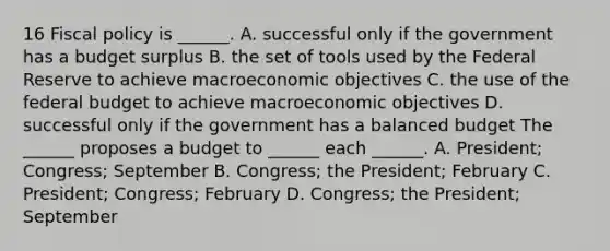 16 <a href='https://www.questionai.com/knowledge/kPTgdbKdvz-fiscal-policy' class='anchor-knowledge'>fiscal policy</a> is​ ______. A. successful only if the government has a budget surplus B. the set of tools used by the Federal Reserve to achieve macroeconomic objectives C. the use of <a href='https://www.questionai.com/knowledge/kS29NErBPI-the-federal-budget' class='anchor-knowledge'>the federal budget</a> to achieve macroeconomic objectives D. successful only if the government has a balanced budget The​ ______ proposes a budget to​ ______ each​ ______. A. ​President; Congress; September B. ​Congress; the​ President; February C. ​President; Congress; February D. ​Congress; the​ President; September