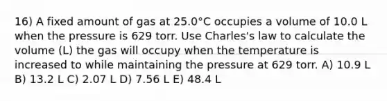 16) A fixed amount of gas at 25.0°C occupies a volume of 10.0 L when the pressure is 629 torr. Use Charles's law to calculate the volume (L) the gas will occupy when the temperature is increased to while maintaining the pressure at 629 torr. A) 10.9 L B) 13.2 L C) 2.07 L D) 7.56 L E) 48.4 L