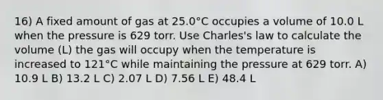 16) A fixed amount of gas at 25.0°C occupies a volume of 10.0 L when the pressure is 629 torr. Use Charles's law to calculate the volume (L) the gas will occupy when the temperature is increased to 121°C while maintaining the pressure at 629 torr. A) 10.9 L B) 13.2 L C) 2.07 L D) 7.56 L E) 48.4 L