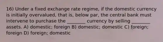 16) Under a fixed exchange rate regime, if the domestic currency is initially overvalued, that is, below par, the central bank must intervene to purchase the ________ currency by selling ________ assets. A) domestic; foreign B) domestic; domestic C) foreign; foreign D) foreign; domestic