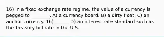 16) In a fixed <a href='https://www.questionai.com/knowledge/k7i0wVbsBs-exchange-rate-regime' class='anchor-knowledge'>exchange rate regime</a>, the value of a currency is pegged to ________. A) a <a href='https://www.questionai.com/knowledge/kH3RgWEWnP-currency-board' class='anchor-knowledge'>currency board</a>. B) a dirty float. C) an anchor currency. 16) ______ D) an interest rate standard such as the Treasury bill rate in the U.S.