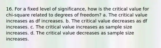 16. For a fixed level of significance, how is the critical value for chi-square related to degrees of freedom? a. The critical value increases as df increases. b. The critical value decreases as df increases. c. The critical value increases as sample size increases. d. The critical value decreases as sample size increases.