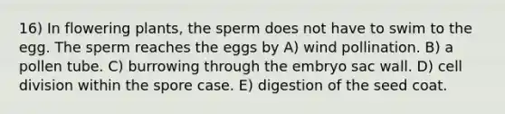 16) In flowering plants, the sperm does not have to swim to the egg. The sperm reaches the eggs by A) wind pollination. B) a pollen tube. C) burrowing through the embryo sac wall. D) cell division within the spore case. E) digestion of the seed coat.