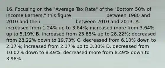 16. Focusing on the "Average Tax Rate" of the "Bottom 50% of Income Earners," this figure ______________ between 1980 and 2010 and then ______________ between 2010 and 2013. A. increased from 1.24% up to 3.64%; increased more from 3.64% up to 5.19% B. increased from 23.85% up to 28.22%; decreased from 28.22% down to 19.73% C. decreased from 6.10% down to 2.37%; increased from 2.37% up to 3.30% D. decreased from 10.02% down to 8.49%; decreased more from 8.49% down to 3.98%.