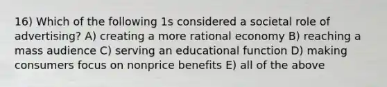 16) Which of the following 1s considered a societal role of advertising? A) creating a more rational economy B) reaching a mass audience C) serving an educational function D) making consumers focus on nonprice benefits E) all of the above