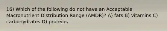 16) Which of the following do not have an Acceptable Macronutrient Distribution Range (AMDR)? A) fats B) vitamins C) carbohydrates D) proteins