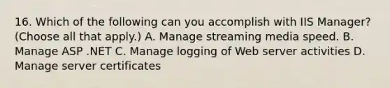 16. Which of the following can you accomplish with IIS Manager? (Choose all that apply.) A. Manage streaming media speed. B. Manage ASP .NET C. Manage logging of Web server activities D. Manage server certificates