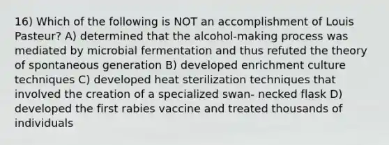 16) Which of the following is NOT an accomplishment of Louis Pasteur? A) determined that the alcohol-making process was mediated by microbial fermentation and thus refuted the theory of spontaneous generation B) developed enrichment culture techniques C) developed heat sterilization techniques that involved the creation of a specialized swan- necked flask D) developed the first rabies vaccine and treated thousands of individuals