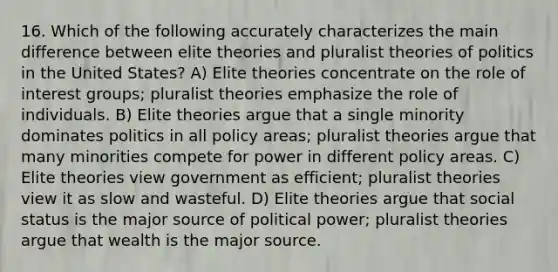 16. Which of the following accurately characterizes the main difference between elite theories and pluralist theories of politics in the United States? A) Elite theories concentrate on the role of interest groups; pluralist theories emphasize the role of individuals. B) Elite theories argue that a single minority dominates politics in all policy areas; pluralist theories argue that many minorities compete for power in different policy areas. C) Elite theories view government as efficient; pluralist theories view it as slow and wasteful. D) Elite theories argue that social status is the major source of political power; pluralist theories argue that wealth is the major source.