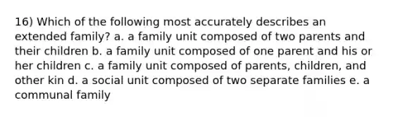 16) Which of the following most accurately describes an extended family? a. a family unit composed of two parents and their children b. a family unit composed of one parent and his or her children c. a family unit composed of parents, children, and other kin d. a social unit composed of two separate families e. a communal family