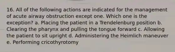 16. All of the following actions are indicated for the management of acute airway obstruction except one. Which one is the exception? a. Placing the patient in a Trendelenburg position b. Clearing the pharynx and pulling the tongue forward c. Allowing the patient to sit upright d. Administering the Heimlich maneuver e. Performing cricothyrotomy