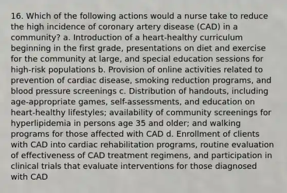 16. Which of the following actions would a nurse take to reduce the high incidence of coronary artery disease (CAD) in a community? a. Introduction of a heart-healthy curriculum beginning in the first grade, presentations on diet and exercise for the community at large, and special education sessions for high-risk populations b. Provision of online activities related to prevention of cardiac disease, smoking reduction programs, and blood pressure screenings c. Distribution of handouts, including age-appropriate games, self-assessments, and education on heart-healthy lifestyles; availability of community screenings for hyperlipidemia in persons age 35 and older; and walking programs for those affected with CAD d. Enrollment of clients with CAD into cardiac rehabilitation programs, routine evaluation of effectiveness of CAD treatment regimens, and participation in clinical trials that evaluate interventions for those diagnosed with CAD