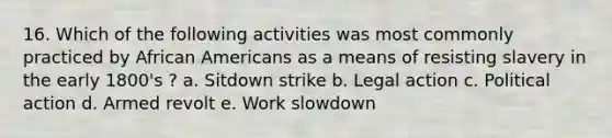 16. Which of the following activities was most commonly practiced by African Americans as a means of resisting slavery in the early 1800's ? a. Sitdown strike b. Legal action c. Political action d. Armed revolt e. Work slowdown