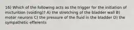 16) Which of the following acts as the trigger for the initiation of micturition (voiding)? A) the stretching of the bladder wall B) motor neurons C) the pressure of the fluid in the bladder D) the sympathetic efferents