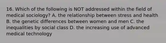 16. Which of the following is NOT addressed within the field of medical sociology? A. the relationship between stress and health B. the genetic differences between women and men C. the inequalities by social class D. the increasing use of advanced medical technology