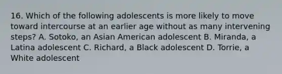 16. Which of the following adolescents is more likely to move toward intercourse at an earlier age without as many intervening steps? A. Sotoko, an Asian American adolescent B. Miranda, a Latina adolescent C. Richard, a Black adolescent D. Torrie, a White adolescent