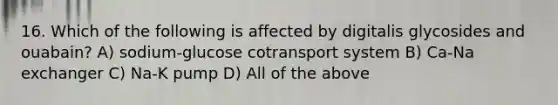 16. Which of the following is affected by digitalis glycosides and ouabain? A) sodium-glucose cotransport system B) Ca-Na exchanger C) Na-K pump D) All of the above