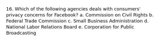 16. Which of the following agencies deals with consumers' privacy concerns for Facebook? a. Commission on Civil Rights b. Federal Trade Commission c. Small Business Administration d. National Labor Relations Board e. Corporation for Public Broadcasting