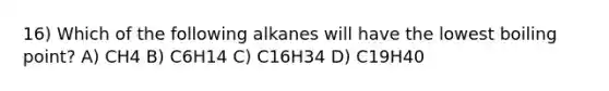 16) Which of the following alkanes will have the lowest boiling point? A) CH4 B) C6H14 C) C16H34 D) C19H40