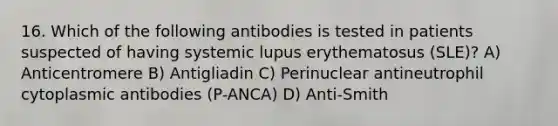 16. Which of the following antibodies is tested in patients suspected of having systemic lupus erythematosus (SLE)? A) Anticentromere B) Antigliadin C) Perinuclear antineutrophil cytoplasmic antibodies (P-ANCA) D) Anti-Smith