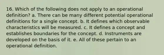 16. Which of the following does not apply to an operational definition? a. There can be many different potential operational definitions for a single concept. b. It defines which observable characteristics will be measured. c. It defines a concept and establishes boundaries for the concept. d. Instruments are developed on the basis of it. e. All of these pertain to an operational definition.