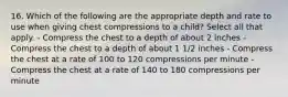 16. Which of the following are the appropriate depth and rate to use when giving chest compressions to a child? Select all that apply. - Compress the chest to a depth of about 2 inches - Compress the chest to a depth of about 1 1/2 inches - Compress the chest at a rate of 100 to 120 compressions per minute - Compress the chest at a rate of 140 to 180 compressions per minute