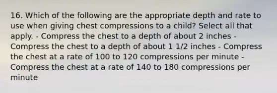 16. Which of the following are the appropriate depth and rate to use when giving chest compressions to a child? Select all that apply. - Compress the chest to a depth of about 2 inches - Compress the chest to a depth of about 1 1/2 inches - Compress the chest at a rate of 100 to 120 compressions per minute - Compress the chest at a rate of 140 to 180 compressions per minute