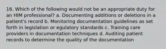 16. Which of the following would not be an appropriate duty for an HIM professional? a. Documenting additions or deletions in a patient's record b. Monitoring documentation guidelines as set forth in legislation or egulatory standards c. Training care providers in documentation techniques d. Auditing patient records to determine the quality of the documentation