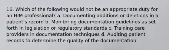 16. Which of the following would not be an appropriate duty for an HIM professional? a. Documenting additions or deletions in a patient's record b. Monitoring documentation guidelines as set forth in legislation or regulatory standards c. Training care providers in documentation techniques d. Auditing patient records to determine the quality of the documentation