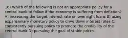 16) Which of the following is not an appropriate policy for a central bank to follow if the economy is suffering from deflation? A) increasing the target interest rate on overnight loans B) using expansionary monetary policy to drive down interest rates C) consistently pursuing policy to promote the credibility of the central bank D) pursuing the goal of stable prices