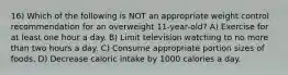 16) Which of the following is NOT an appropriate weight control recommendation for an overweight 11-year-old? A) Exercise for at least one hour a day. B) Limit television watching to no more than two hours a day. C) Consume appropriate portion sizes of foods. D) Decrease caloric intake by 1000 calories a day.