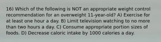 16) Which of the following is NOT an appropriate weight control recommendation for an overweight 11-year-old? A) Exercise for at least one hour a day. B) Limit television watching to no more than two hours a day. C) Consume appropriate portion sizes of foods. D) Decrease caloric intake by 1000 calories a day.