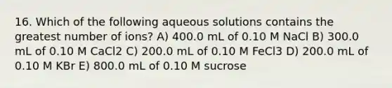 16. Which of the following aqueous solutions contains the greatest number of ions? A) 400.0 mL of 0.10 M NaCl B) 300.0 mL of 0.10 M CaCl2 C) 200.0 mL of 0.10 M FeCl3 D) 200.0 mL of 0.10 M KBr E) 800.0 mL of 0.10 M sucrose