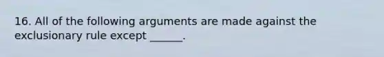 16. All of the following arguments are made against the exclusionary rule except ______.