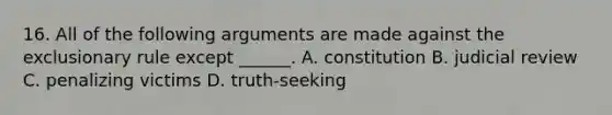 16. All of the following arguments are made against the exclusionary rule except ______. A. constitution B. judicial review C. penalizing victims D. truth-seeking