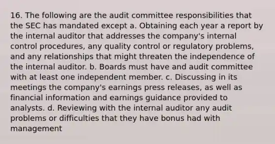 16. The following are the audit committee responsibilities that the SEC has mandated except a. Obtaining each year a report by the internal auditor that addresses the company's internal control procedures, any quality control or regulatory problems, and any relationships that might threaten the independence of the internal auditor. b. Boards must have and audit committee with at least one independent member. c. Discussing in its meetings the company's earnings press releases, as well as financial information and earnings guidance provided to analysts. d. Reviewing with the internal auditor any audit problems or difficulties that they have bonus had with management