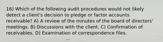 16) Which of the following audit procedures would not likely detect a client's decision to pledge or factor accounts receivable? A) A review of the minutes of the board of directors' meetings. B) Discussions with the client. C) Confirmation of receivables. D) Examination of correspondence files.