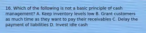 16. Which of the following is not a basic principle of cash management? A. Keep inventory levels low B. Grant customers as much time as they want to pay their receivables C. Delay the payment of liabilities D. Invest idle cash