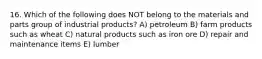 16. Which of the following does NOT belong to the materials and parts group of industrial products? A) petroleum B) farm products such as wheat C) natural products such as iron ore D) repair and maintenance items E) lumber