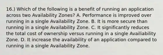 16.) Which of the following is a benefit of running an application across two Availability Zones? A. Performance is improved over running in a single Availability Zone. B. It is more secure than running in a single Availability Zone. C. It significantly reduces the total cost of ownership versus running in a single Availiability Zone. D. It increase the availability of an application compared to running in a single Availability Zone.